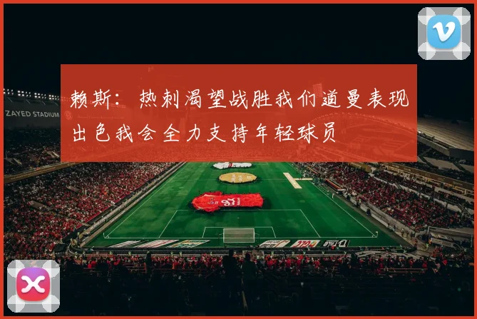 赖斯：热刺渴望战胜我们道曼表现出色我会全力支持年轻球员