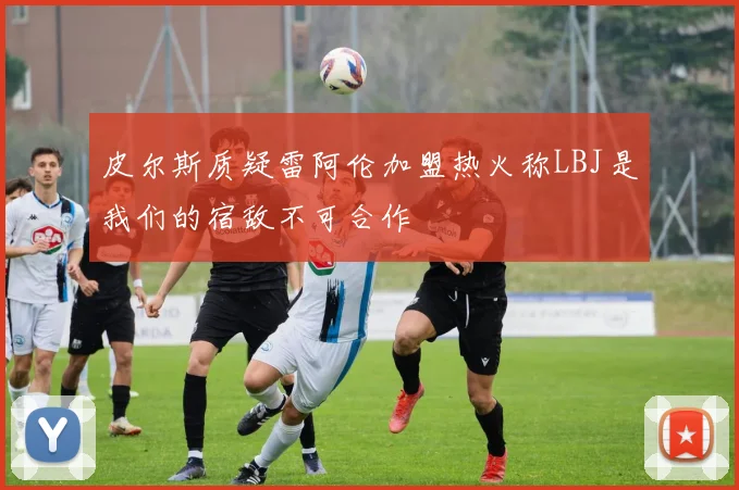 皮尔斯质疑雷阿伦加盟热火称LBJ是我们的宿敌不可合作