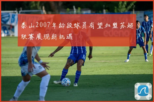 泰山2007年龄段球员有望加盟苏超联赛展现新机遇