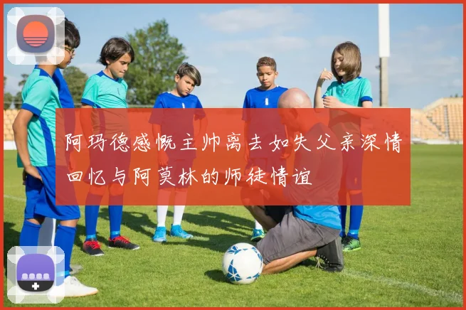 阿玛德感慨主帅离去如失父亲深情回忆与阿莫林的师徒情谊