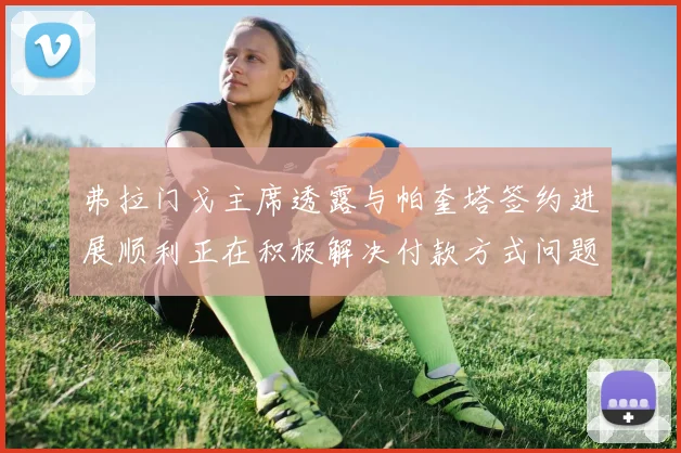 弗拉门戈主席透露与帕奎塔签约进展顺利正在积极解决付款方式问题