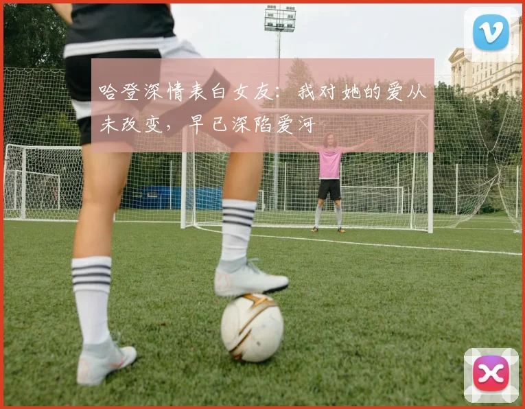 哈登深情表白女友：我对她的爱从未改变，早已深陷爱河