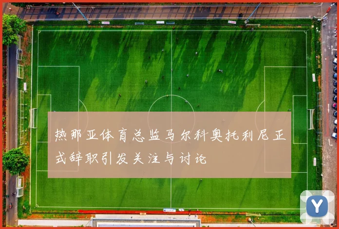 热那亚体育总监马尔科奥托利尼正式辞职引发关注与讨论