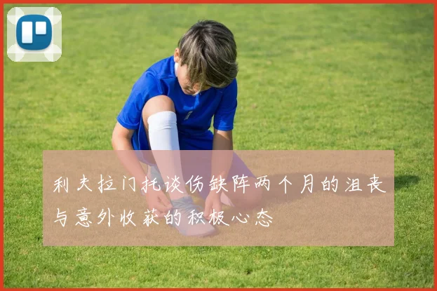 利夫拉门托谈伤缺阵两个月的沮丧与意外收获的积极心态