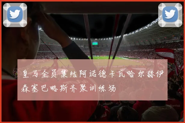 皇马全员集结阿诺德卡瓦哈尔赫伊森塞巴略斯齐聚训练场