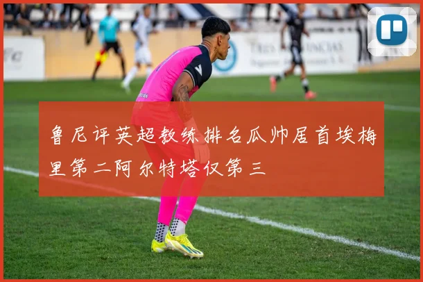 鲁尼评英超教练排名瓜帅居首埃梅里第二阿尔特塔仅第三