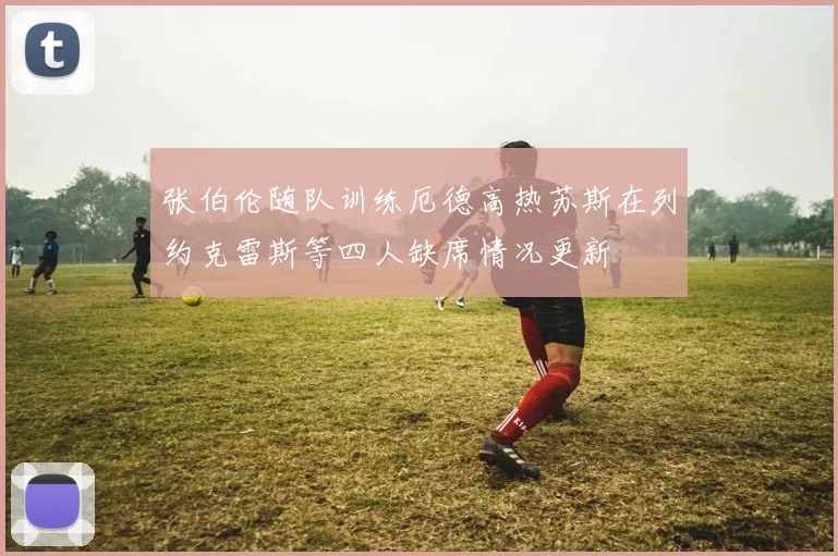 张伯伦随队训练厄德高热苏斯在列约克雷斯等四人缺席情况更新