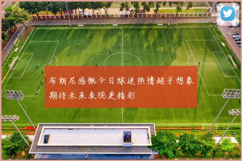 布朗尼感慨今日球迷热情超乎想象期待未来表现更精彩