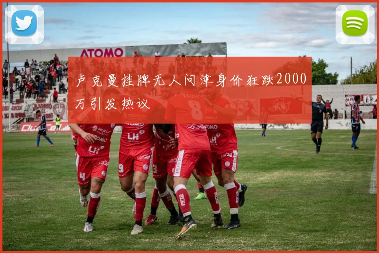 卢克曼挂牌无人问津身价狂跌2000万引发热议