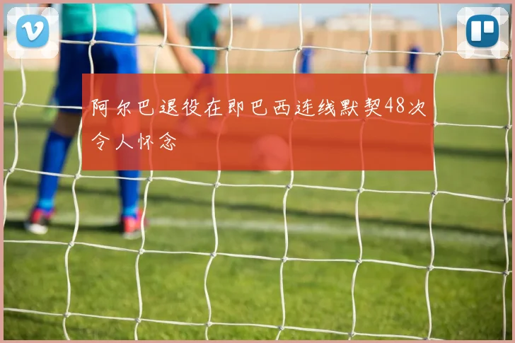 阿尔巴退役在即巴西连线默契48次令人怀念