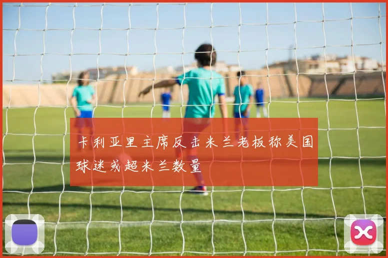 卡利亚里主席反击米兰老板称美国球迷或超米兰数量
