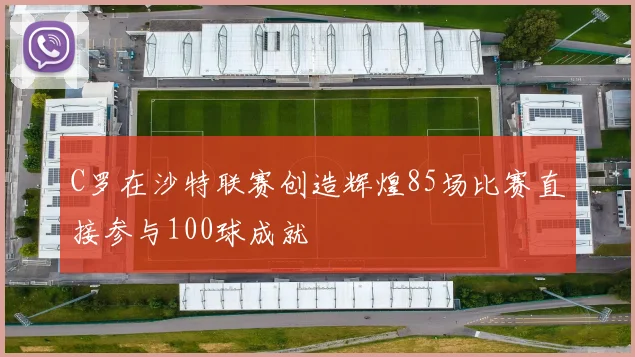 C罗在沙特联赛创造辉煌85场比赛直接参与100球成就
