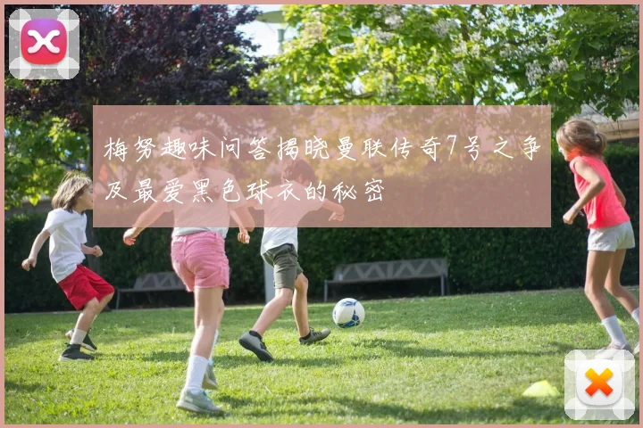 梅努趣味问答揭晓曼联传奇7号之争及最爱黑色球衣的秘密