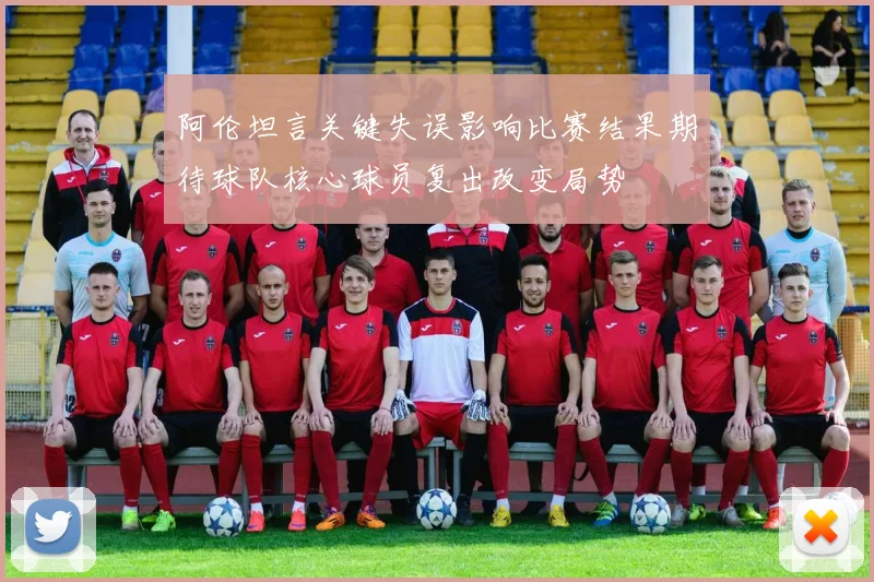 阿伦坦言关键失误影响比赛结果期待球队核心球员复出改变局势