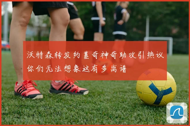 沃特森转发约基奇神奇助攻引热议你们无法想象这有多离谱