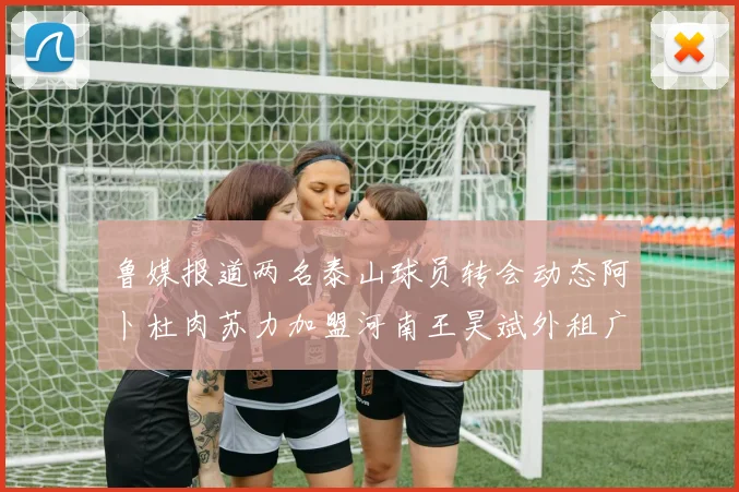 鲁媒报道两名泰山球员转会动态阿卜杜肉苏力加盟河南王昊斌外租广州豹