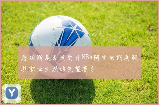 詹姆斯是否该离开NBA阿里纳斯质疑其职业生涯的失望赛季