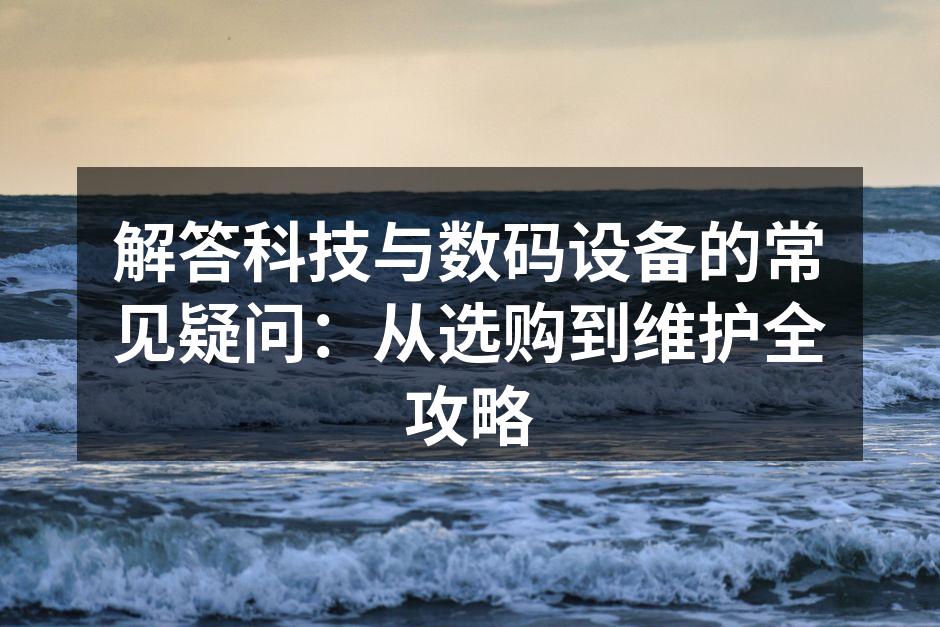解答科技与数码设备的常见疑问：从选购到维护全攻略